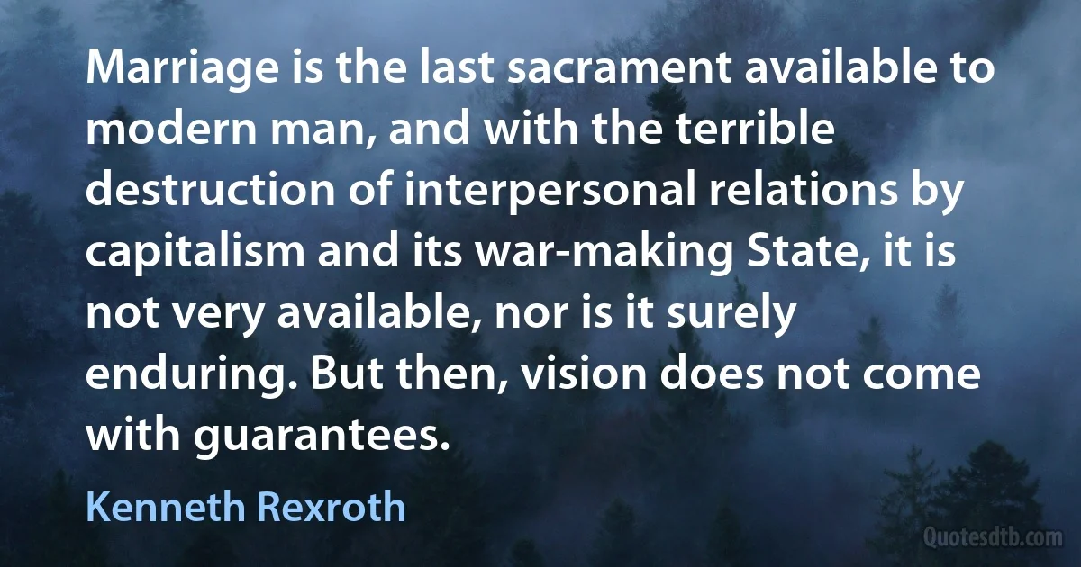 Marriage is the last sacrament available to modern man, and with the terrible destruction of interpersonal relations by capitalism and its war-making State, it is not very available, nor is it surely enduring. But then, vision does not come with guarantees. (Kenneth Rexroth)