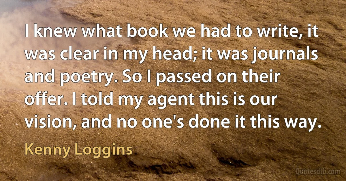 I knew what book we had to write, it was clear in my head; it was journals and poetry. So I passed on their offer. I told my agent this is our vision, and no one's done it this way. (Kenny Loggins)