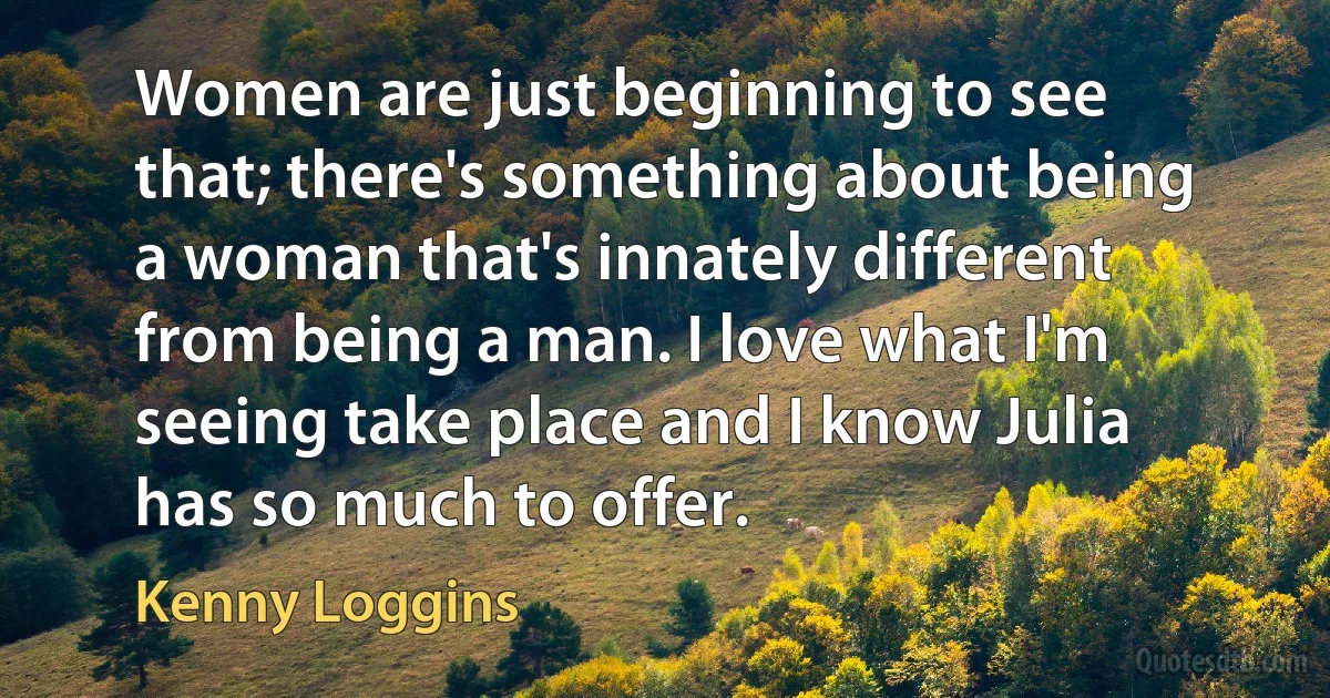 Women are just beginning to see that; there's something about being a woman that's innately different from being a man. I love what I'm seeing take place and I know Julia has so much to offer. (Kenny Loggins)