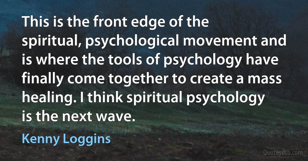 This is the front edge of the spiritual, psychological movement and is where the tools of psychology have finally come together to create a mass healing. I think spiritual psychology is the next wave. (Kenny Loggins)