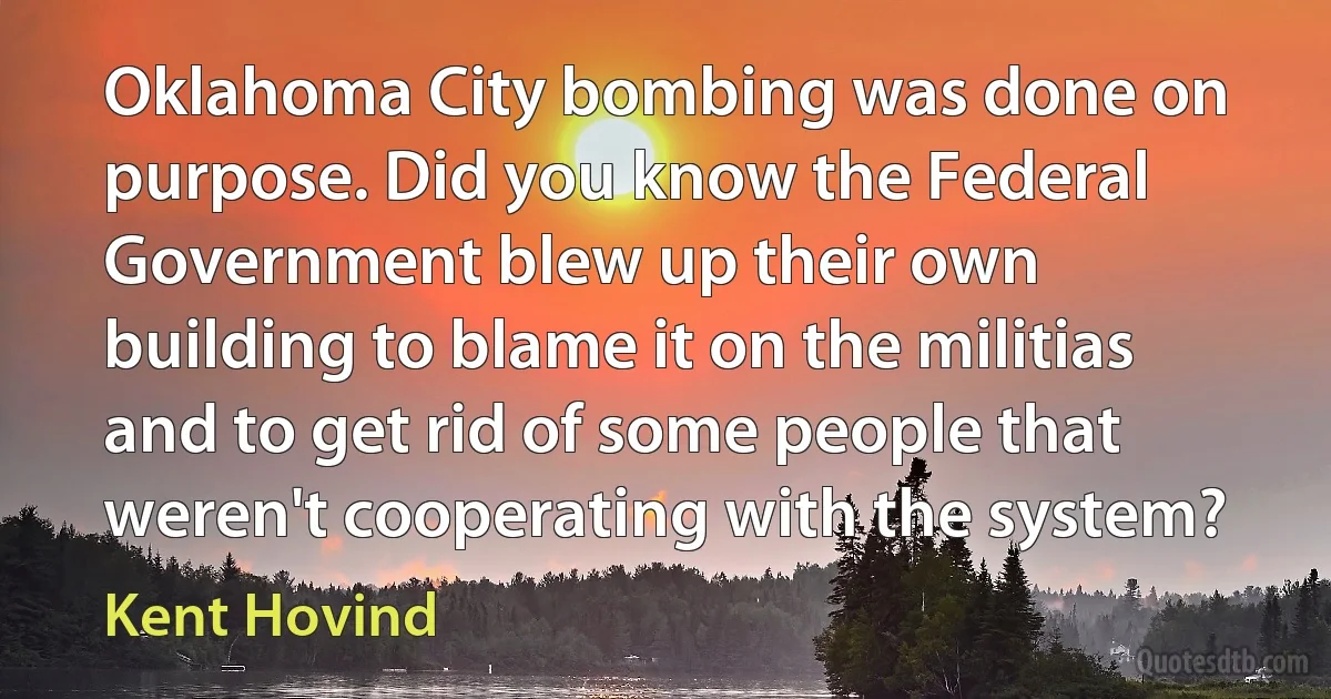 Oklahoma City bombing was done on purpose. Did you know the Federal Government blew up their own building to blame it on the militias and to get rid of some people that weren't cooperating with the system? (Kent Hovind)