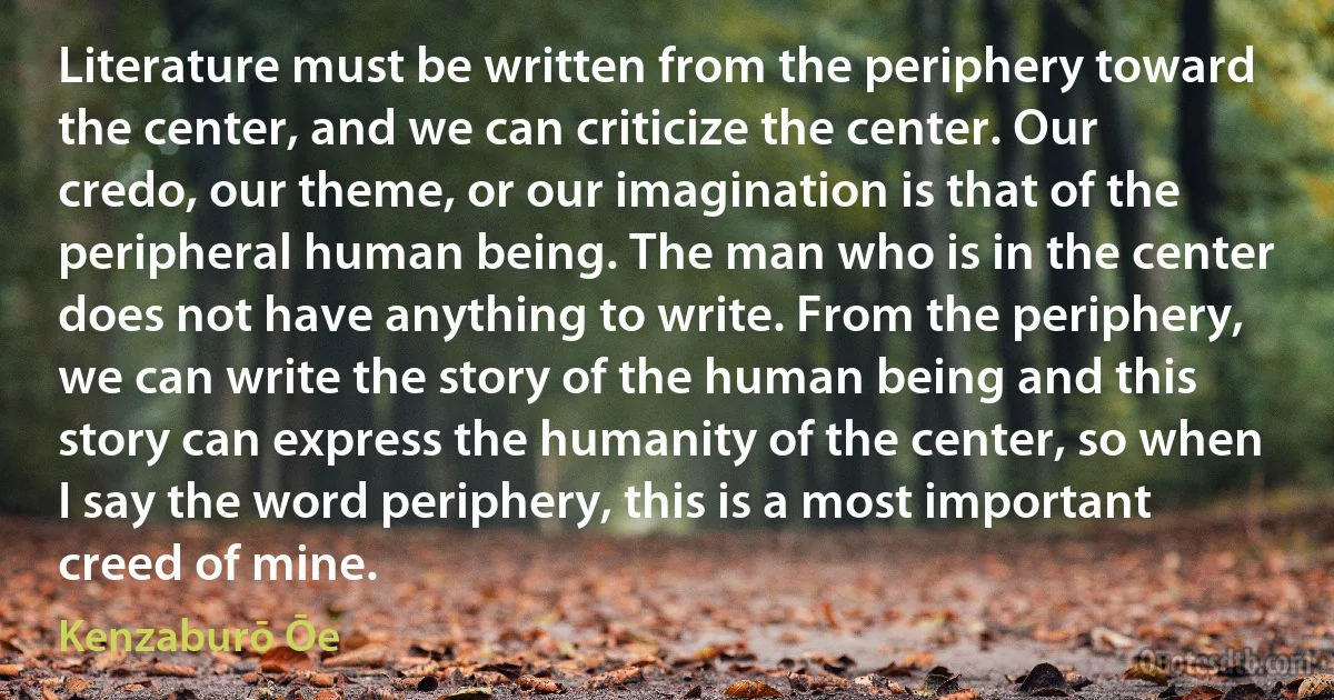 Literature must be written from the periphery toward the center, and we can criticize the center. Our credo, our theme, or our imagination is that of the peripheral human being. The man who is in the center does not have anything to write. From the periphery, we can write the story of the human being and this story can express the humanity of the center, so when I say the word periphery, this is a most important creed of mine. (Kenzaburō Ōe)