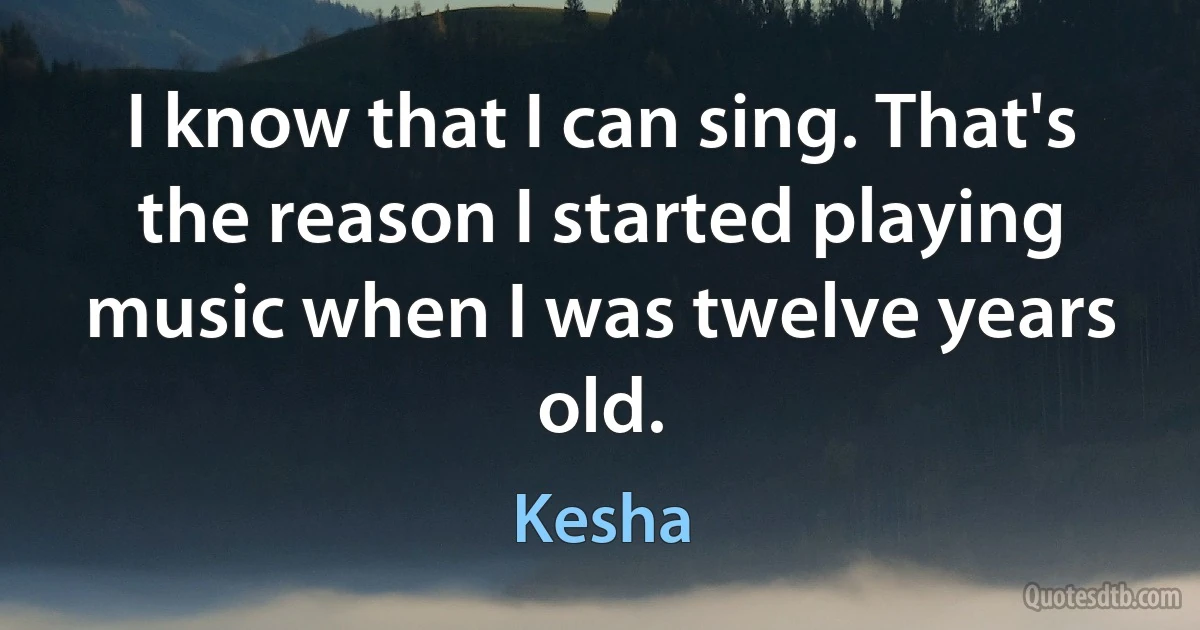 I know that I can sing. That's the reason I started playing music when I was twelve years old. (Kesha)