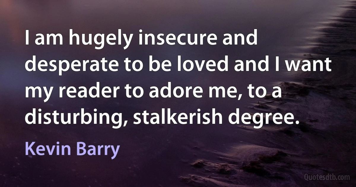 I am hugely insecure and desperate to be loved and I want my reader to adore me, to a disturbing, stalkerish degree. (Kevin Barry)