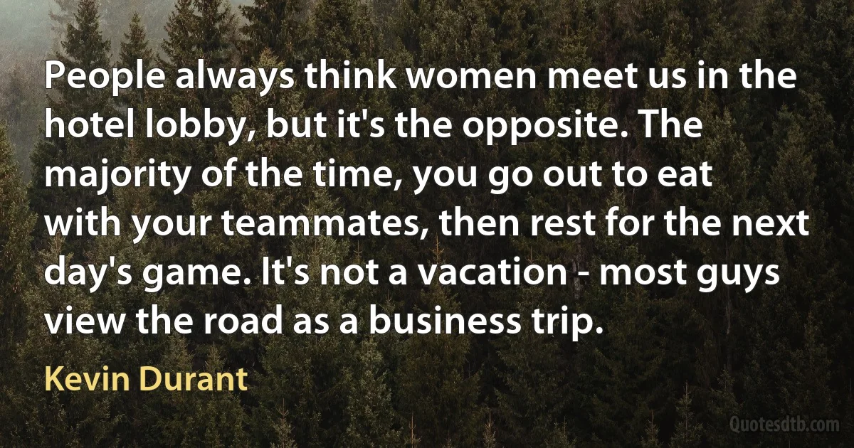 People always think women meet us in the hotel lobby, but it's the opposite. The majority of the time, you go out to eat with your teammates, then rest for the next day's game. It's not a vacation - most guys view the road as a business trip. (Kevin Durant)