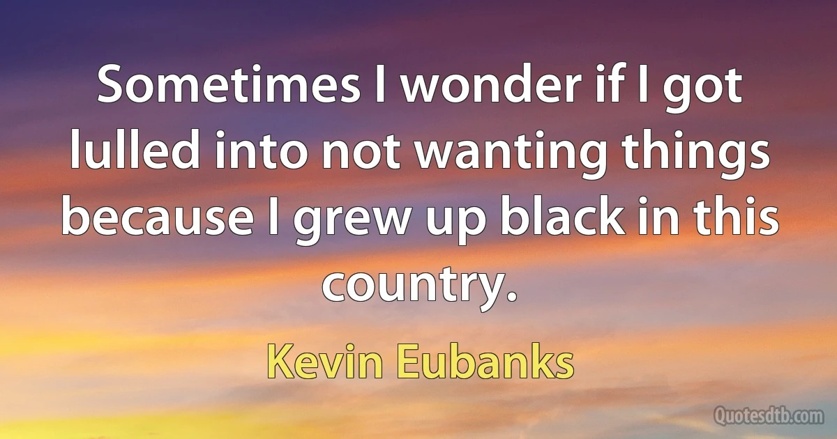 Sometimes I wonder if I got lulled into not wanting things because I grew up black in this country. (Kevin Eubanks)