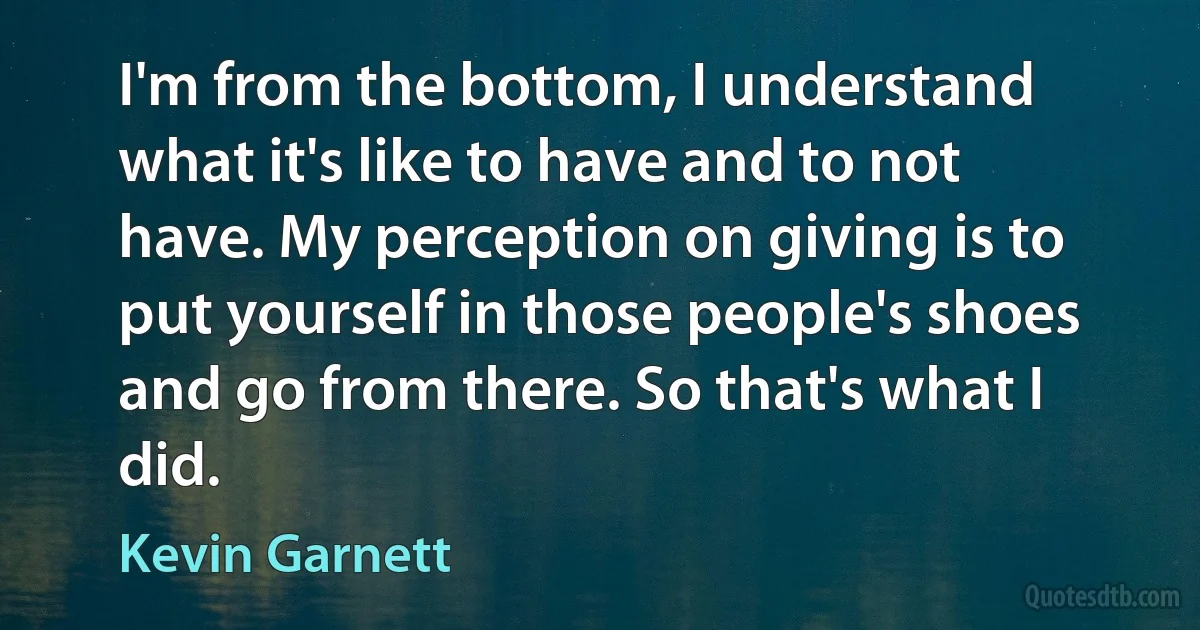 I'm from the bottom, I understand what it's like to have and to not have. My perception on giving is to put yourself in those people's shoes and go from there. So that's what I did. (Kevin Garnett)