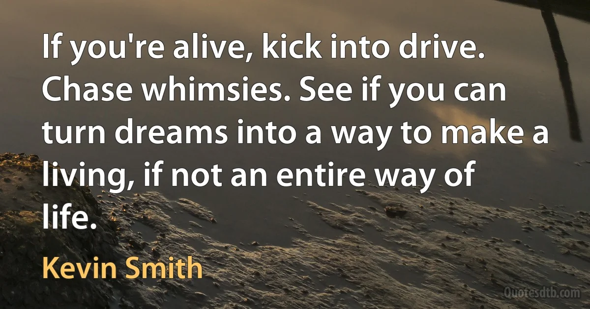 If you're alive, kick into drive. Chase whimsies. See if you can turn dreams into a way to make a living, if not an entire way of life. (Kevin Smith)