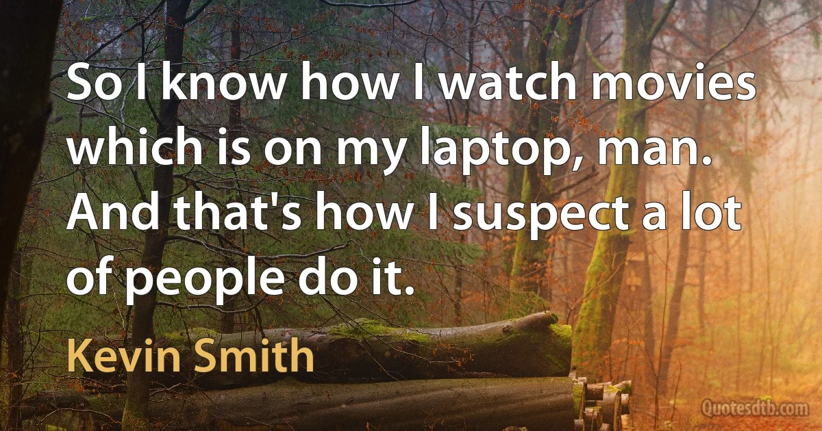 So I know how I watch movies which is on my laptop, man. And that's how I suspect a lot of people do it. (Kevin Smith)