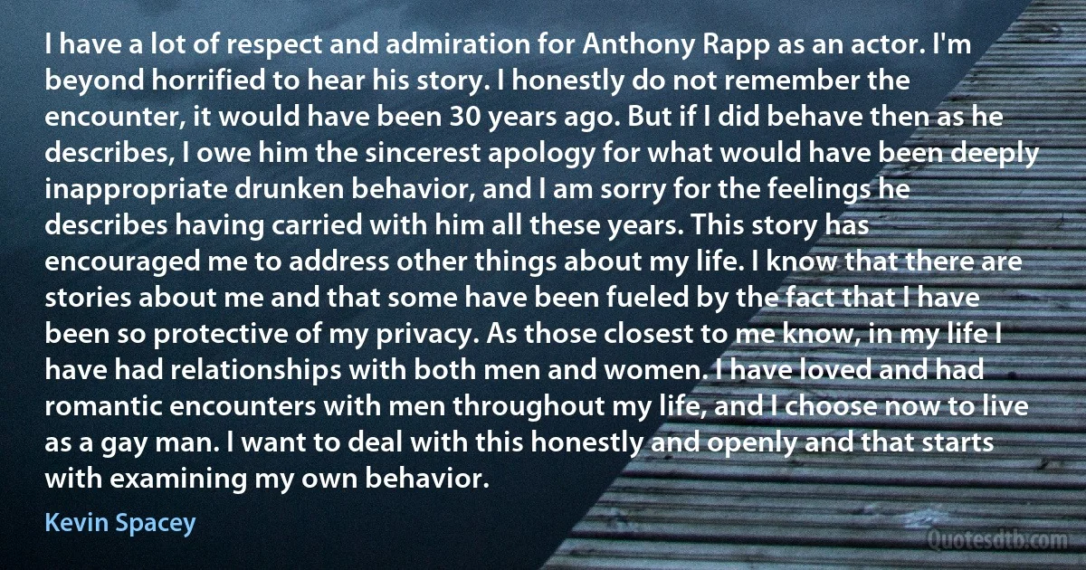 I have a lot of respect and admiration for Anthony Rapp as an actor. I'm beyond horrified to hear his story. I honestly do not remember the encounter, it would have been 30 years ago. But if I did behave then as he describes, I owe him the sincerest apology for what would have been deeply inappropriate drunken behavior, and I am sorry for the feelings he describes having carried with him all these years. This story has encouraged me to address other things about my life. I know that there are stories about me and that some have been fueled by the fact that I have been so protective of my privacy. As those closest to me know, in my life I have had relationships with both men and women. I have loved and had romantic encounters with men throughout my life, and I choose now to live as a gay man. I want to deal with this honestly and openly and that starts with examining my own behavior. (Kevin Spacey)