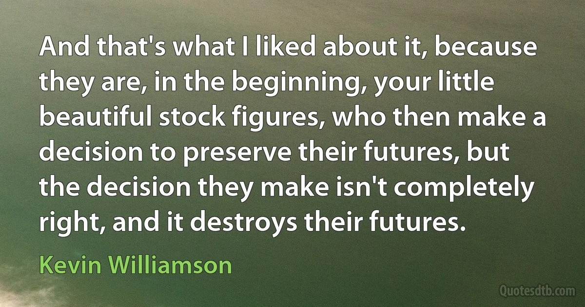 And that's what I liked about it, because they are, in the beginning, your little beautiful stock figures, who then make a decision to preserve their futures, but the decision they make isn't completely right, and it destroys their futures. (Kevin Williamson)