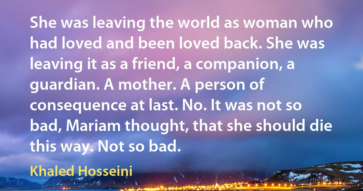 She was leaving the world as woman who had loved and been loved back. She was leaving it as a friend, a companion, a guardian. A mother. A person of consequence at last. No. It was not so bad, Mariam thought, that she should die this way. Not so bad. (Khaled Hosseini)