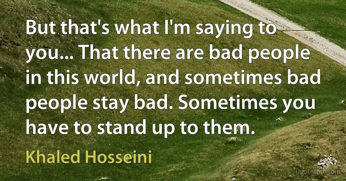 But that's what I'm saying to you... That there are bad people in this world, and sometimes bad people stay bad. Sometimes you have to stand up to them. (Khaled Hosseini)