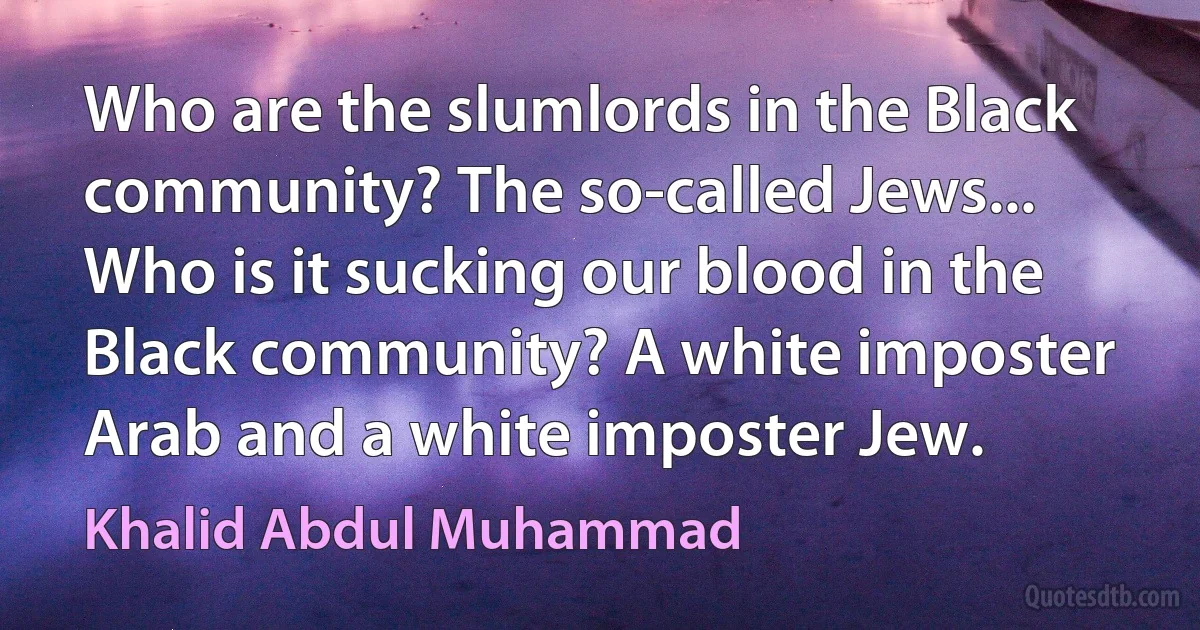 Who are the slumlords in the Black community? The so-called Jews... Who is it sucking our blood in the Black community? A white imposter Arab and a white imposter Jew. (Khalid Abdul Muhammad)