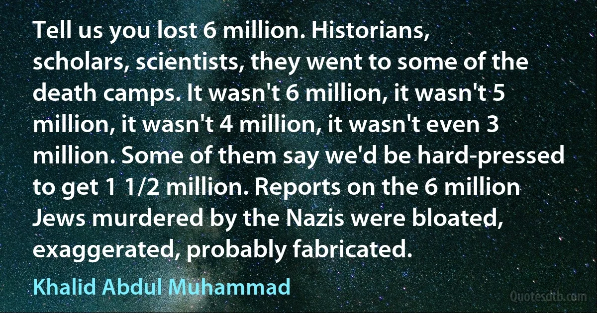 Tell us you lost 6 million. Historians, scholars, scientists, they went to some of the death camps. It wasn't 6 million, it wasn't 5 million, it wasn't 4 million, it wasn't even 3 million. Some of them say we'd be hard-pressed to get 1 1/2 million. Reports on the 6 million Jews murdered by the Nazis were bloated, exaggerated, probably fabricated. (Khalid Abdul Muhammad)