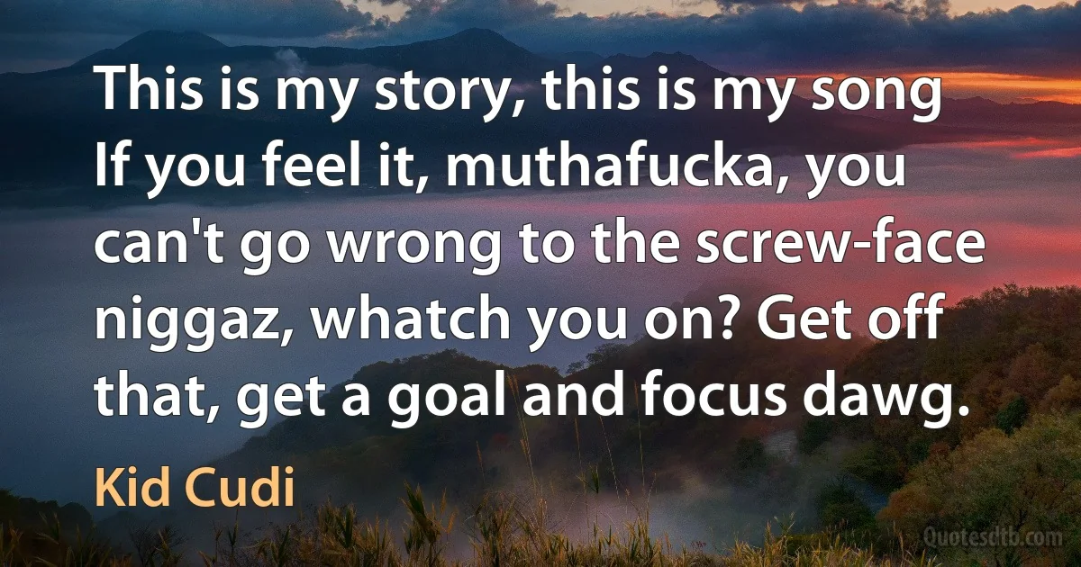 This is my story, this is my song If you feel it, muthafucka, you can't go wrong to the screw-face niggaz, whatch you on? Get off that, get a goal and focus dawg. (Kid Cudi)