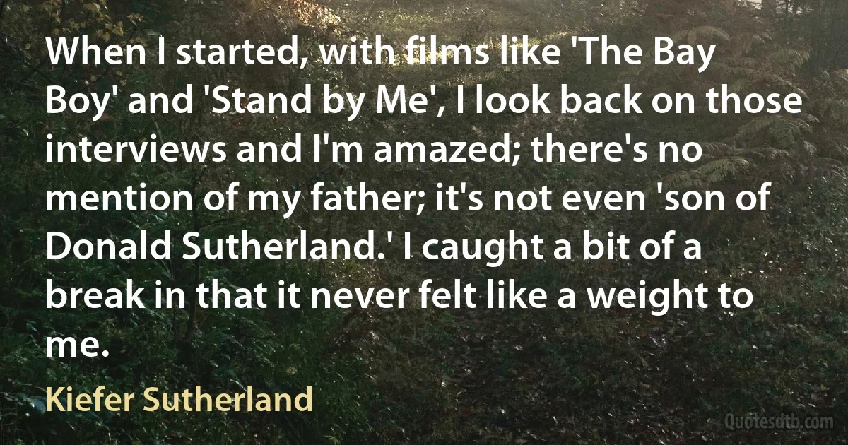 When I started, with films like 'The Bay Boy' and 'Stand by Me', I look back on those interviews and I'm amazed; there's no mention of my father; it's not even 'son of Donald Sutherland.' I caught a bit of a break in that it never felt like a weight to me. (Kiefer Sutherland)