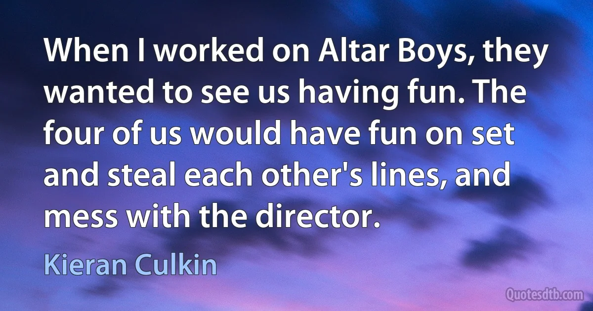 When I worked on Altar Boys, they wanted to see us having fun. The four of us would have fun on set and steal each other's lines, and mess with the director. (Kieran Culkin)