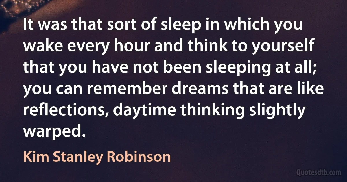 It was that sort of sleep in which you wake every hour and think to yourself that you have not been sleeping at all; you can remember dreams that are like reflections, daytime thinking slightly warped. (Kim Stanley Robinson)