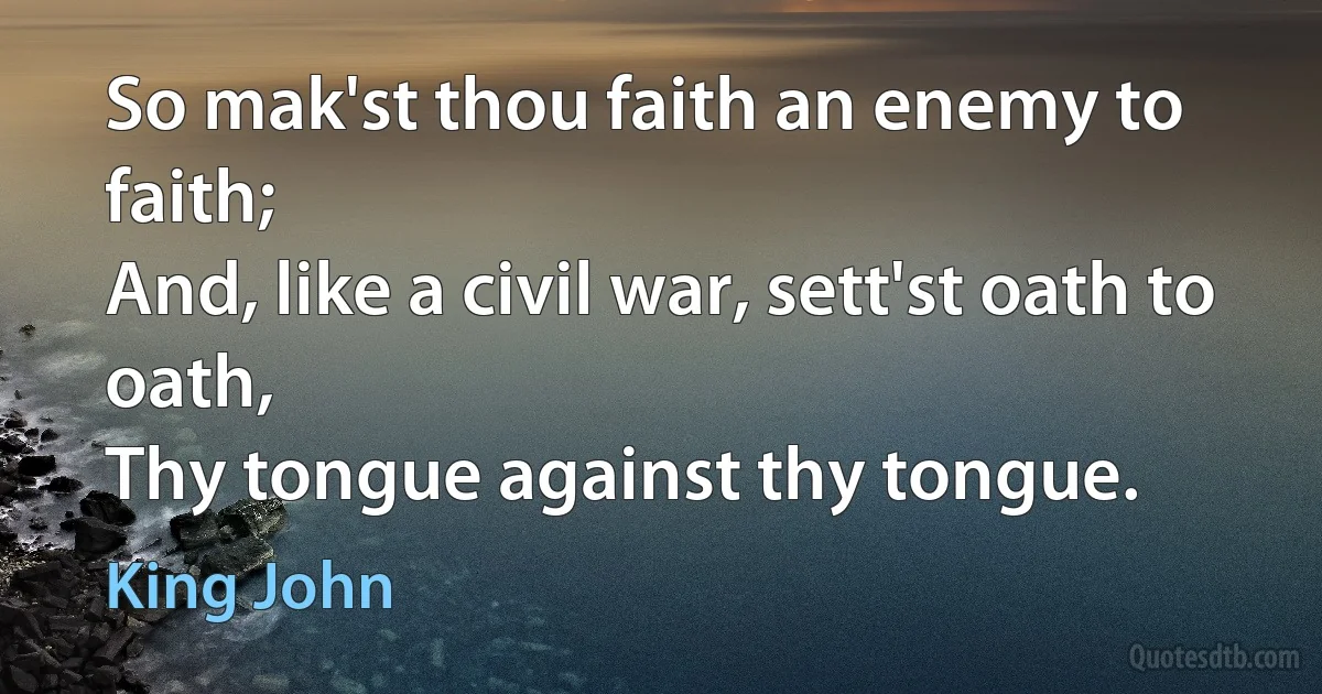 So mak'st thou faith an enemy to faith;
And, like a civil war, sett'st oath to oath,
Thy tongue against thy tongue. (King John)