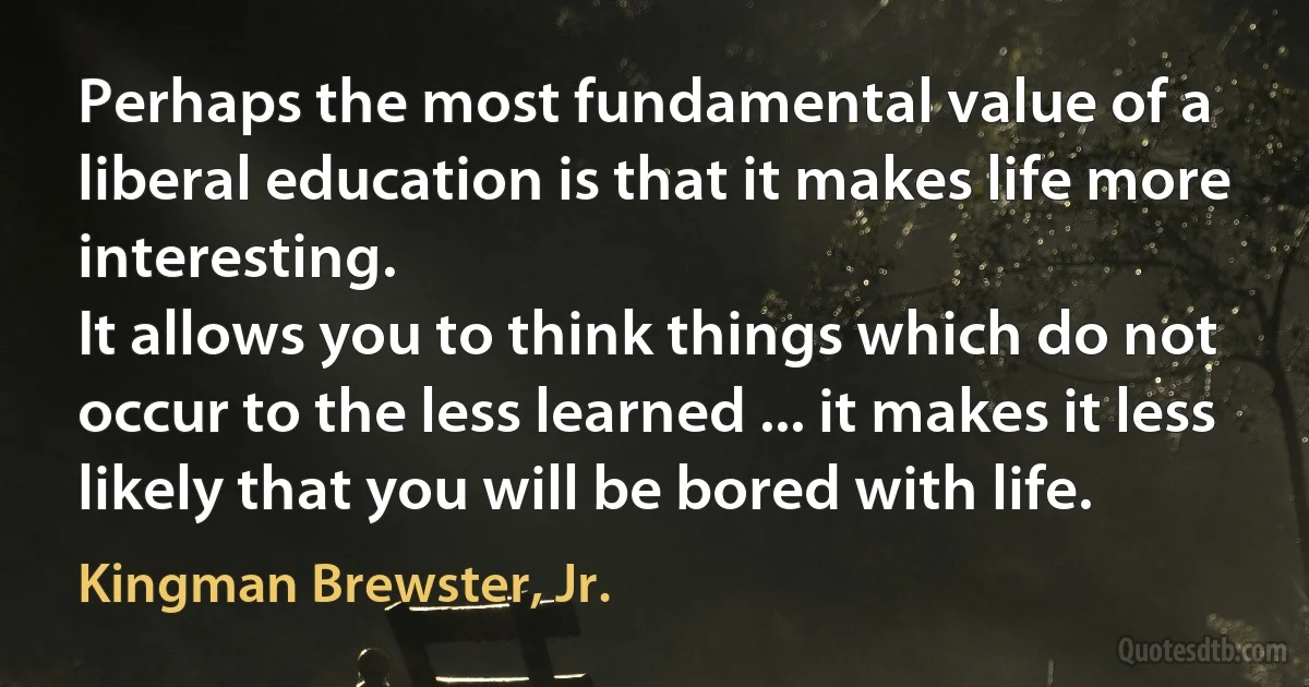 Perhaps the most fundamental value of a liberal education is that it makes life more interesting.
It allows you to think things which do not occur to the less learned ... it makes it less likely that you will be bored with life. (Kingman Brewster, Jr.)