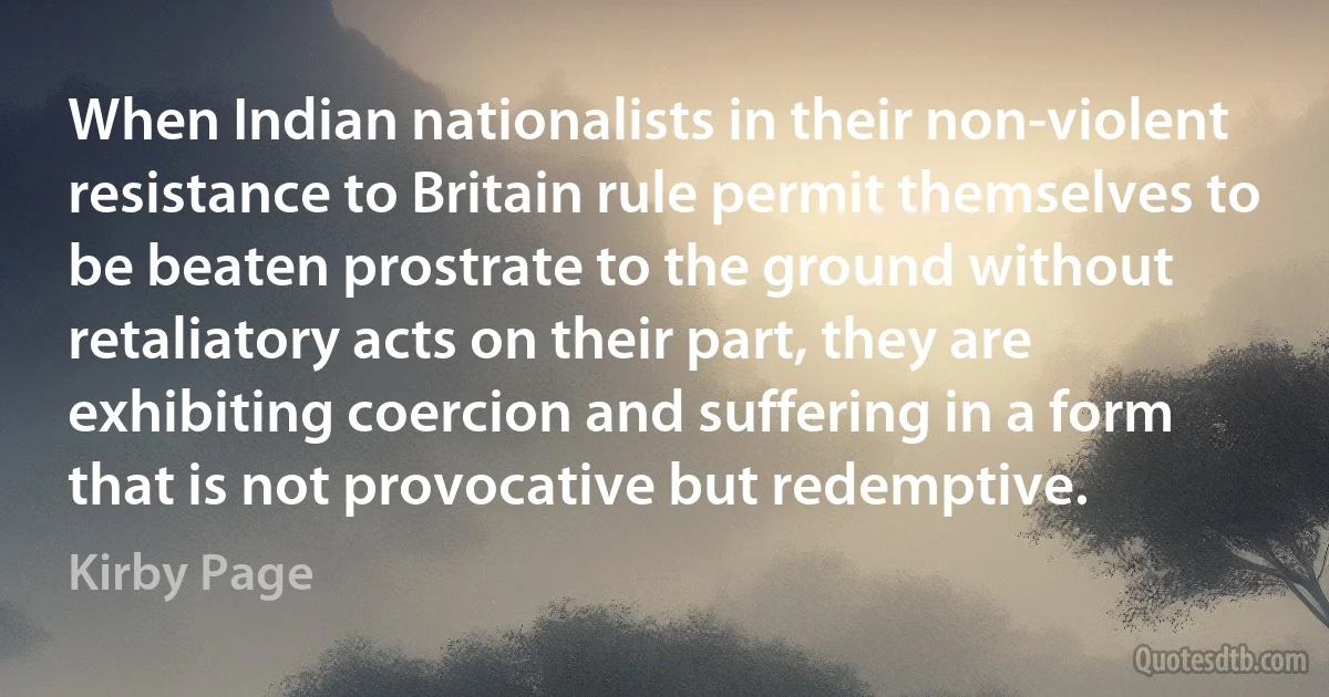 When Indian nationalists in their non-violent resistance to Britain rule permit themselves to be beaten prostrate to the ground without retaliatory acts on their part, they are exhibiting coercion and suffering in a form that is not provocative but redemptive. (Kirby Page)