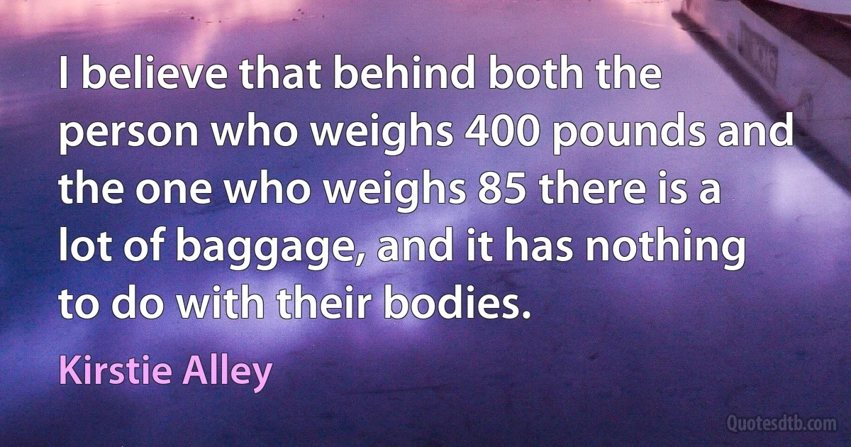 I believe that behind both the person who weighs 400 pounds and the one who weighs 85 there is a lot of baggage, and it has nothing to do with their bodies. (Kirstie Alley)