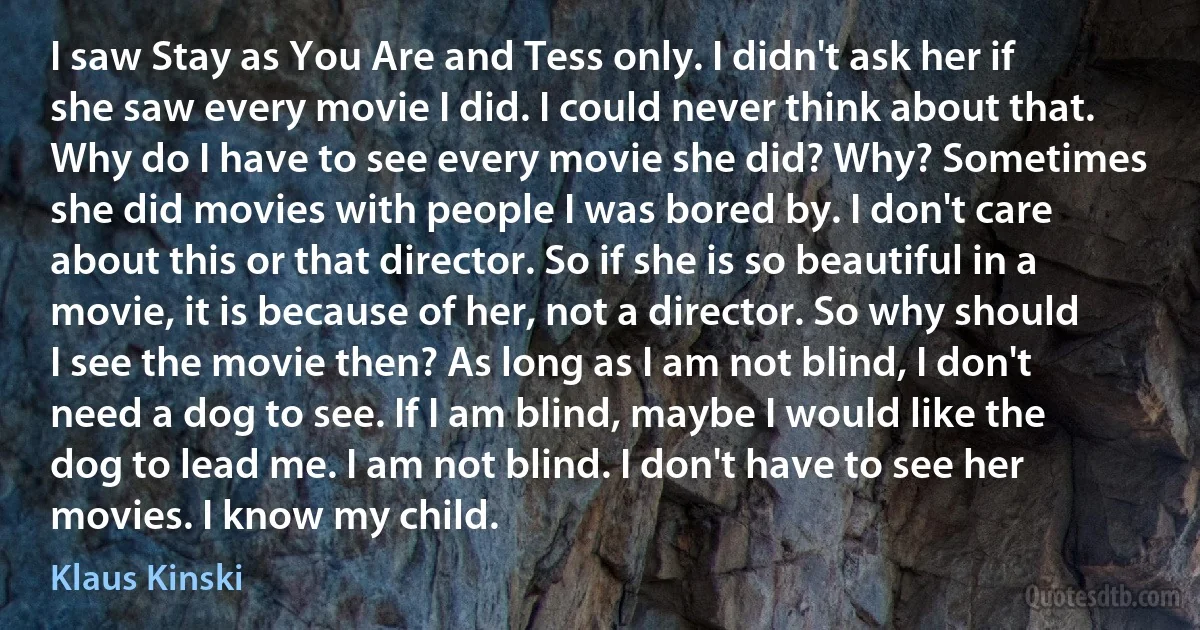 I saw Stay as You Are and Tess only. I didn't ask her if she saw every movie I did. I could never think about that. Why do I have to see every movie she did? Why? Sometimes she did movies with people I was bored by. I don't care about this or that director. So if she is so beautiful in a movie, it is because of her, not a director. So why should I see the movie then? As long as I am not blind, I don't need a dog to see. If I am blind, maybe I would like the dog to lead me. I am not blind. I don't have to see her movies. I know my child. (Klaus Kinski)