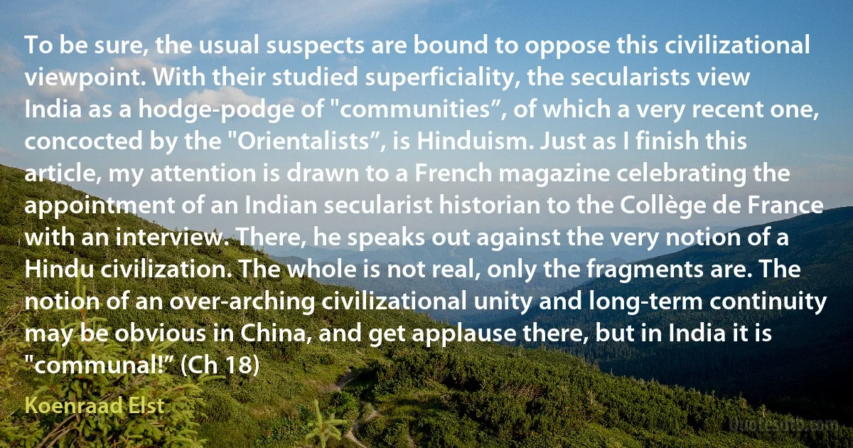 To be sure, the usual suspects are bound to oppose this civilizational viewpoint. With their studied superficiality, the secularists view India as a hodge-podge of "communities”, of which a very recent one, concocted by the "Orientalists”, is Hinduism. Just as I finish this article, my attention is drawn to a French magazine celebrating the appointment of an Indian secularist historian to the Collège de France with an interview. There, he speaks out against the very notion of a Hindu civilization. The whole is not real, only the fragments are. The notion of an over-arching civilizational unity and long-term continuity may be obvious in China, and get applause there, but in India it is "communal!” (Ch 18) (Koenraad Elst)