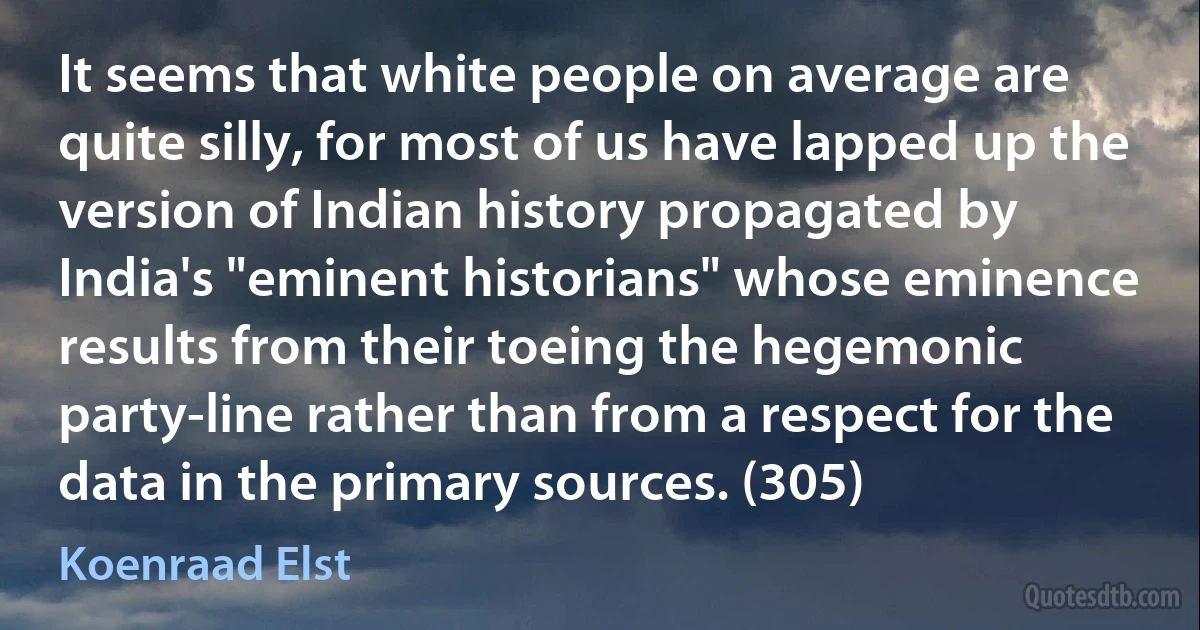 It seems that white people on average are quite silly, for most of us have lapped up the version of Indian history propagated by India's "eminent historians" whose eminence results from their toeing the hegemonic party-line rather than from a respect for the data in the primary sources. (305) (Koenraad Elst)