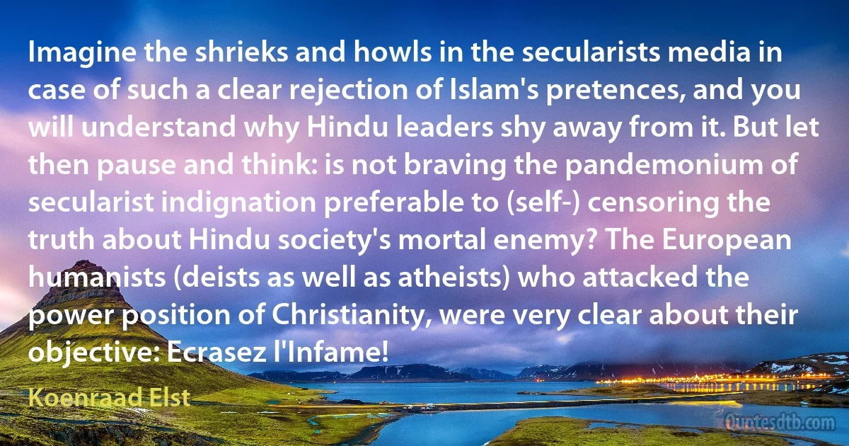 Imagine the shrieks and howls in the secularists media in case of such a clear rejection of Islam's pretences, and you will understand why Hindu leaders shy away from it. But let then pause and think: is not braving the pandemonium of secularist indignation preferable to (self-) censoring the truth about Hindu society's mortal enemy? The European humanists (deists as well as atheists) who attacked the power position of Christianity, were very clear about their objective: Ecrasez l'Infame! (Koenraad Elst)