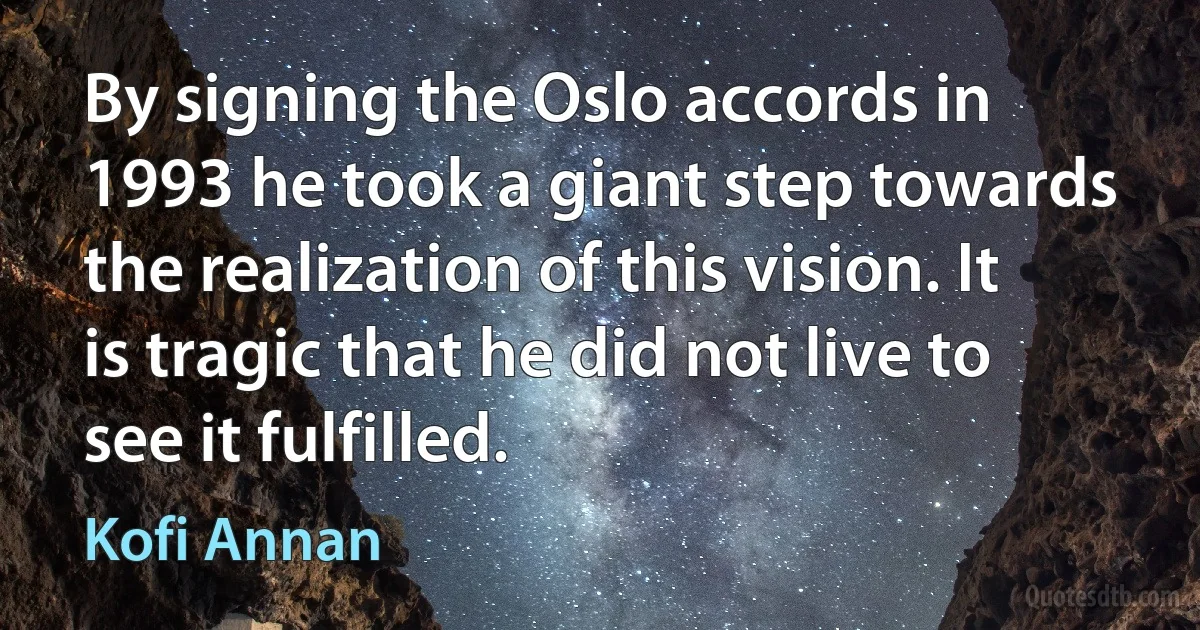 By signing the Oslo accords in 1993 he took a giant step towards the realization of this vision. It is tragic that he did not live to see it fulfilled. (Kofi Annan)