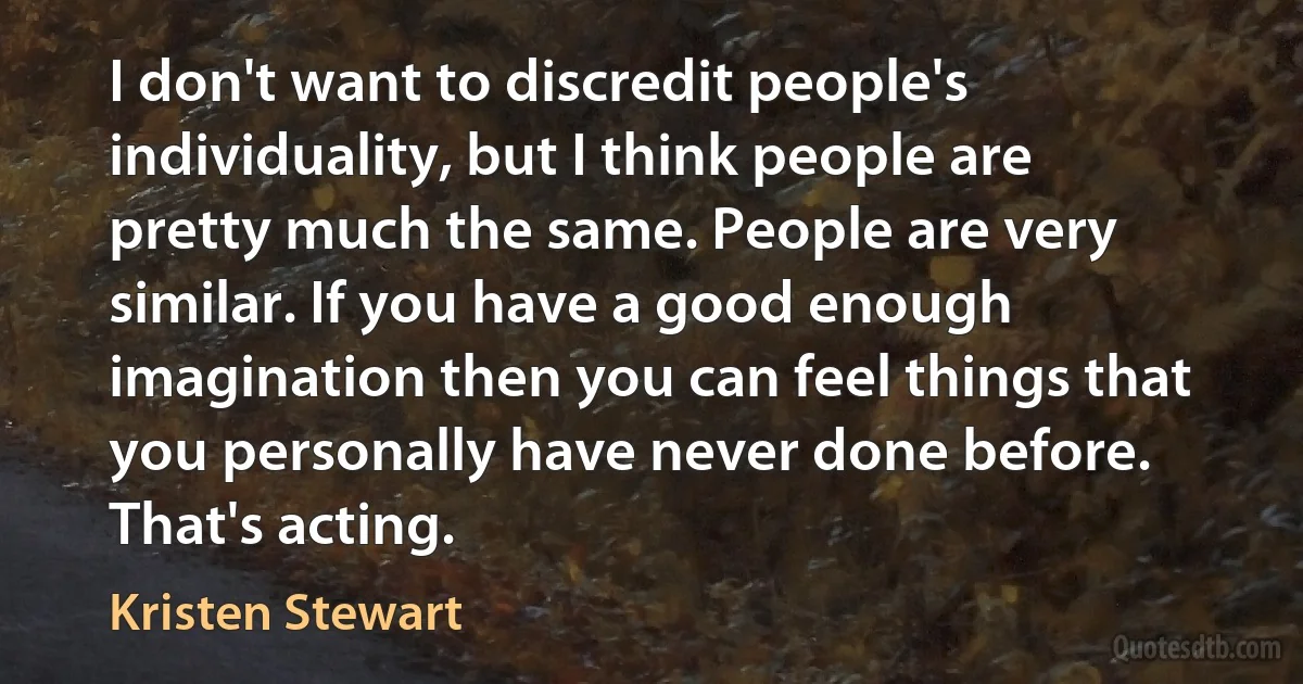 I don't want to discredit people's individuality, but I think people are pretty much the same. People are very similar. If you have a good enough imagination then you can feel things that you personally have never done before. That's acting. (Kristen Stewart)