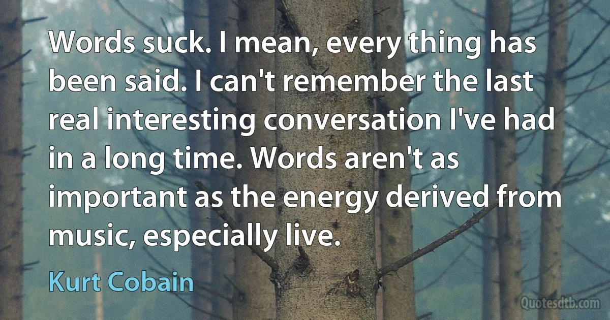 Words suck. I mean, every thing has been said. I can't remember the last real interesting conversation I've had in a long time. Words aren't as important as the energy derived from music, especially live. (Kurt Cobain)