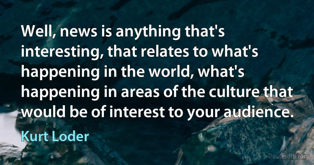 Well, news is anything that's interesting, that relates to what's happening in the world, what's happening in areas of the culture that would be of interest to your audience. (Kurt Loder)