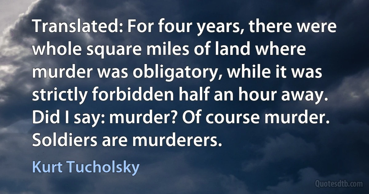 Translated: For four years, there were whole square miles of land where murder was obligatory, while it was strictly forbidden half an hour away. Did I say: murder? Of course murder. Soldiers are murderers. (Kurt Tucholsky)