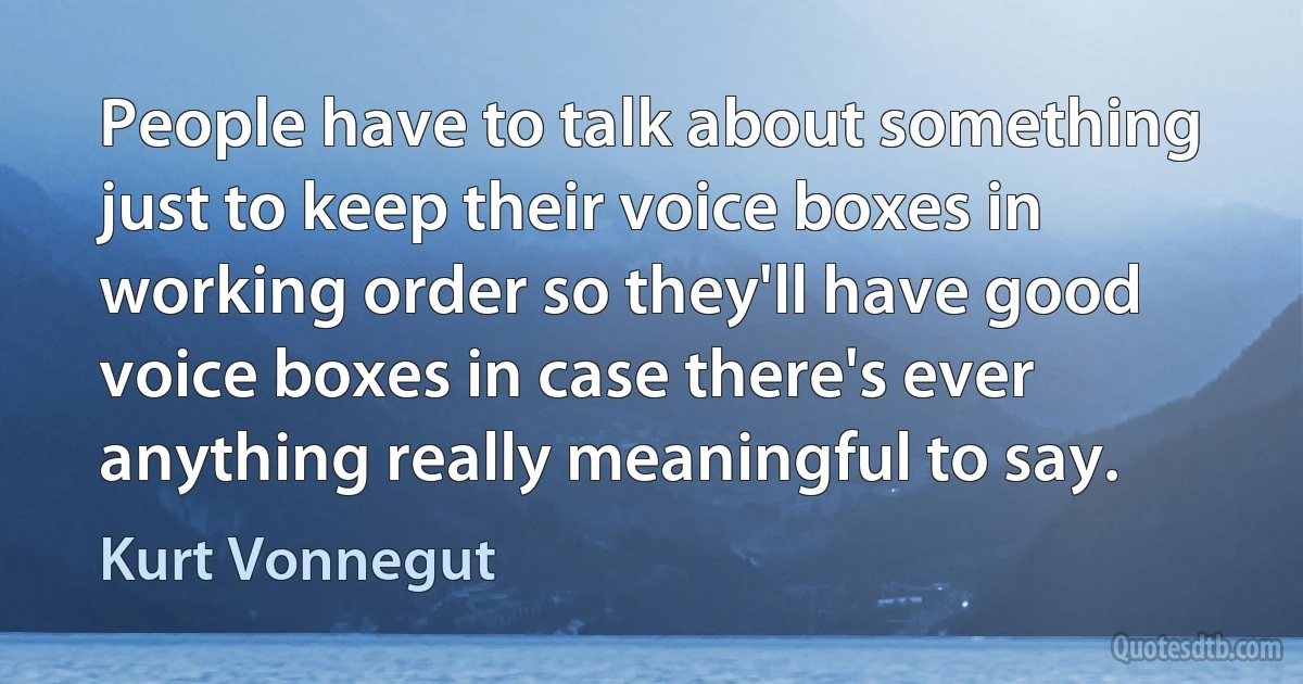 People have to talk about something just to keep their voice boxes in working order so they'll have good voice boxes in case there's ever anything really meaningful to say. (Kurt Vonnegut)