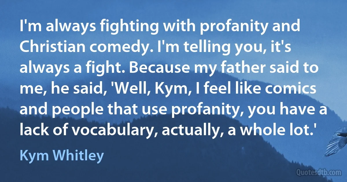 I'm always fighting with profanity and Christian comedy. I'm telling you, it's always a fight. Because my father said to me, he said, 'Well, Kym, I feel like comics and people that use profanity, you have a lack of vocabulary, actually, a whole lot.' (Kym Whitley)