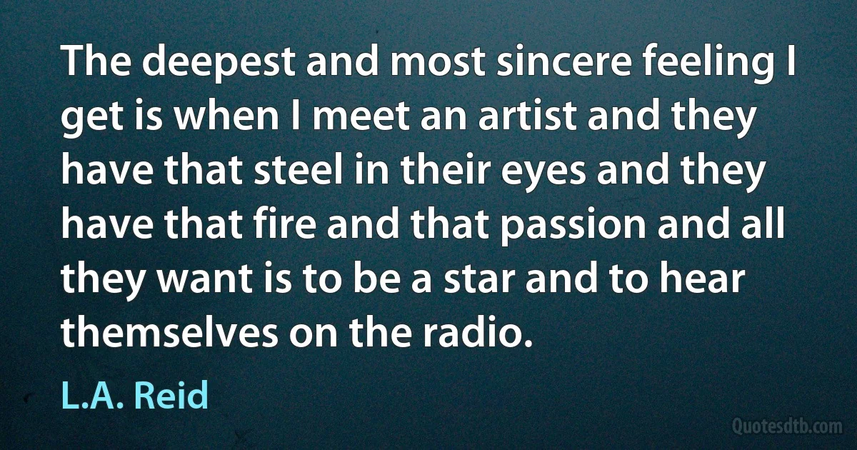 The deepest and most sincere feeling I get is when I meet an artist and they have that steel in their eyes and they have that fire and that passion and all they want is to be a star and to hear themselves on the radio. (L.A. Reid)