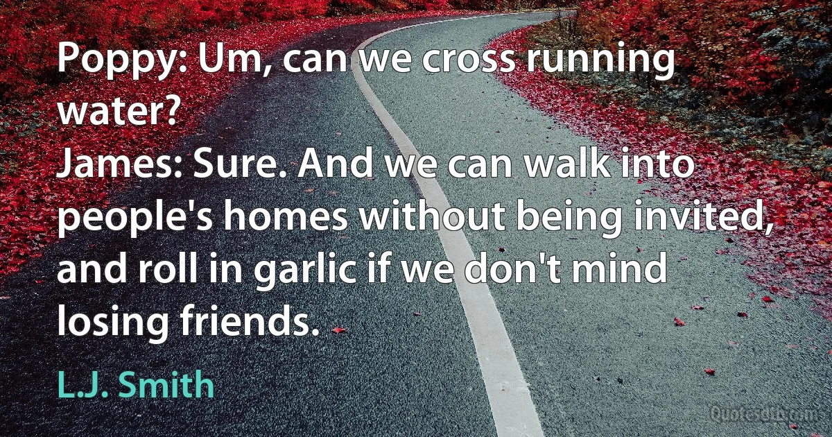 Poppy: Um, can we cross running water?
James: Sure. And we can walk into people's homes without being invited, and roll in garlic if we don't mind losing friends. (L.J. Smith)