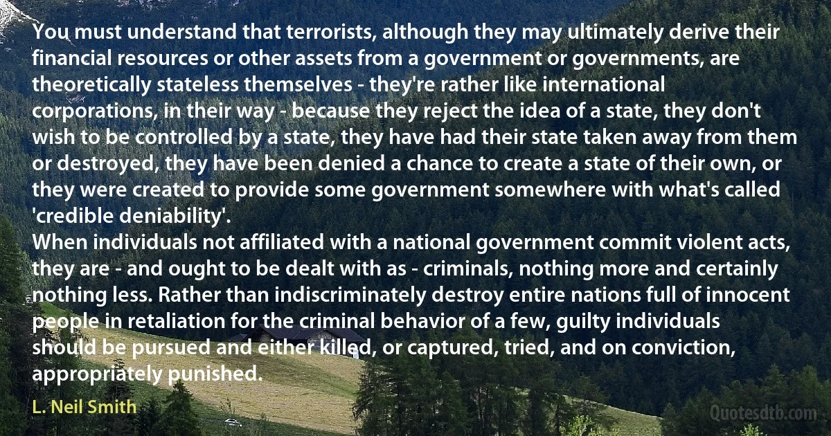 You must understand that terrorists, although they may ultimately derive their financial resources or other assets from a government or governments, are theoretically stateless themselves - they're rather like international corporations, in their way - because they reject the idea of a state, they don't wish to be controlled by a state, they have had their state taken away from them or destroyed, they have been denied a chance to create a state of their own, or they were created to provide some government somewhere with what's called 'credible deniability'.
When individuals not affiliated with a national government commit violent acts, they are - and ought to be dealt with as - criminals, nothing more and certainly nothing less. Rather than indiscriminately destroy entire nations full of innocent people in retaliation for the criminal behavior of a few, guilty individuals should be pursued and either killed, or captured, tried, and on conviction, appropriately punished. (L. Neil Smith)