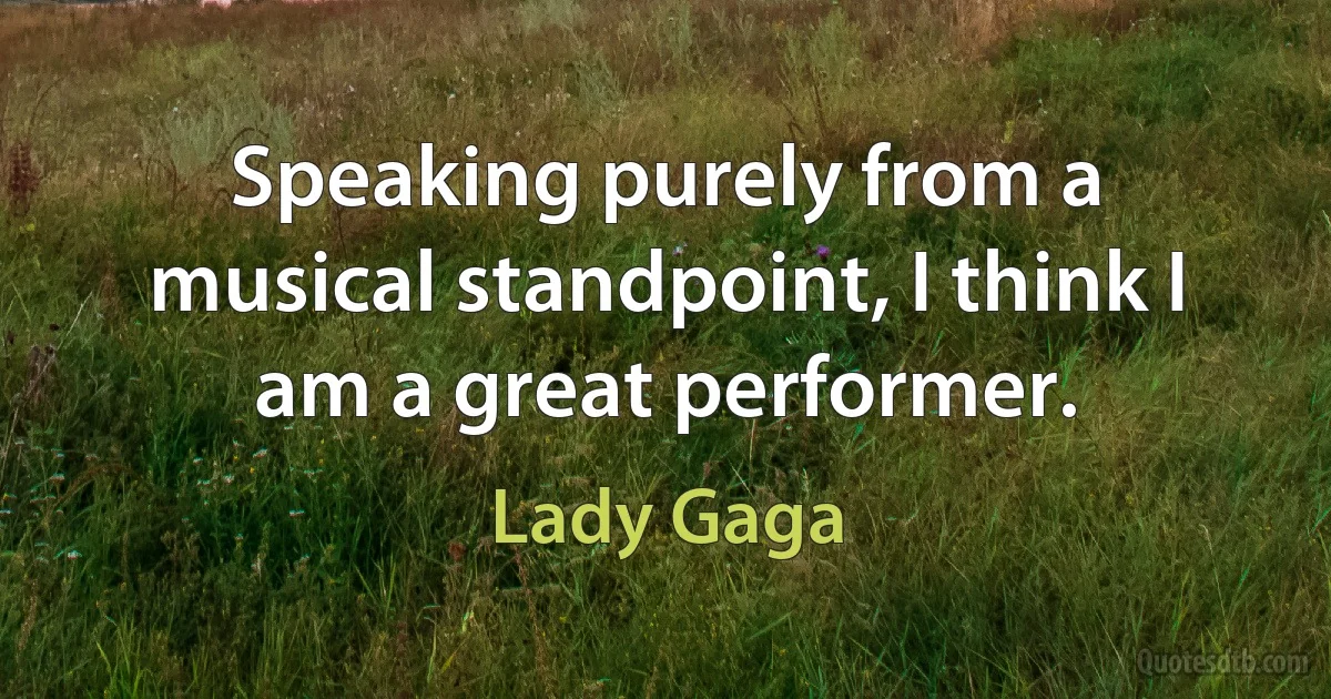 Speaking purely from a musical standpoint, I think I am a great performer. (Lady Gaga)