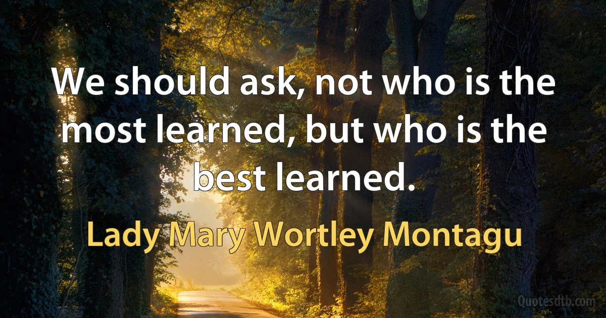 We should ask, not who is the most learned, but who is the best learned. (Lady Mary Wortley Montagu)