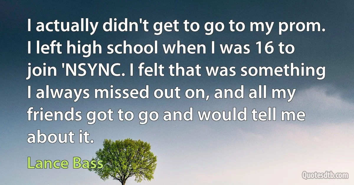 I actually didn't get to go to my prom. I left high school when I was 16 to join 'NSYNC. I felt that was something I always missed out on, and all my friends got to go and would tell me about it. (Lance Bass)