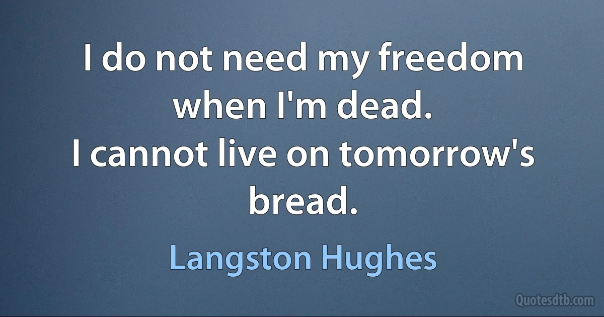 I do not need my freedom when I'm dead.
I cannot live on tomorrow's bread. (Langston Hughes)