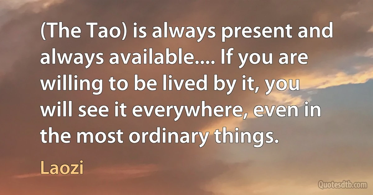 (The Tao) is always present and always available.... If you are willing to be lived by it, you will see it everywhere, even in the most ordinary things. (Laozi)