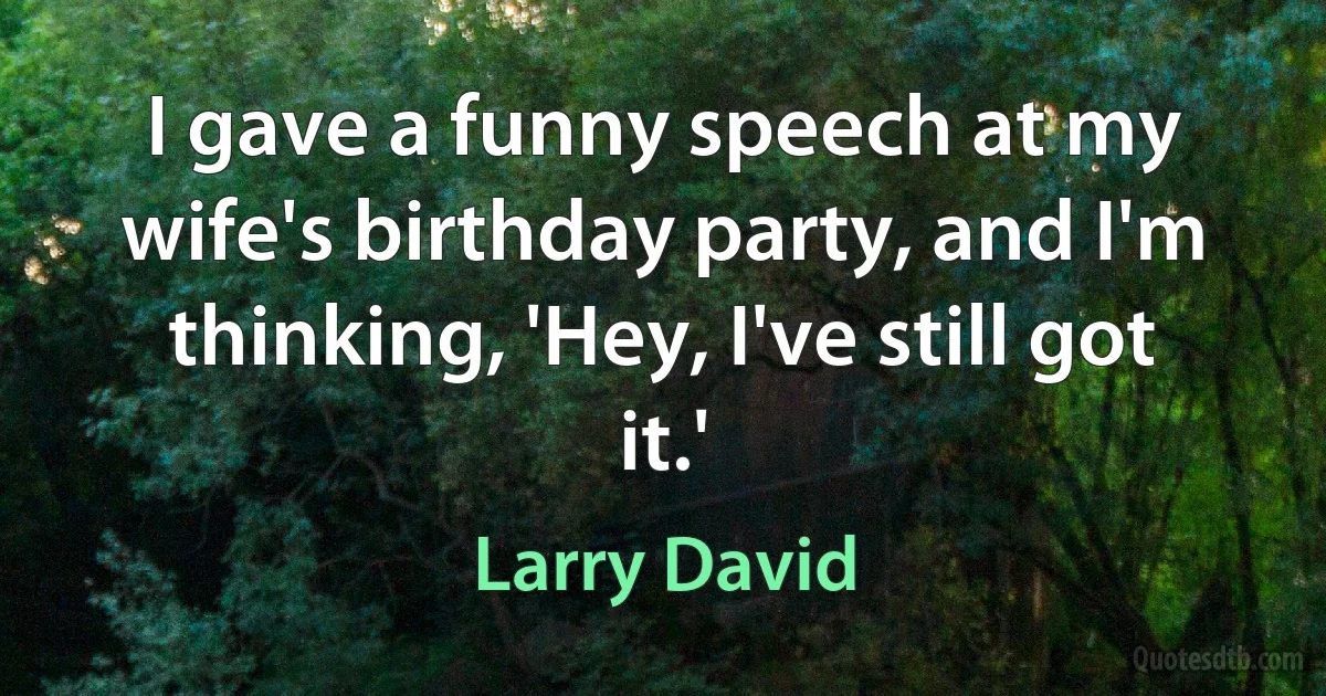 I gave a funny speech at my wife's birthday party, and I'm thinking, 'Hey, I've still got it.' (Larry David)