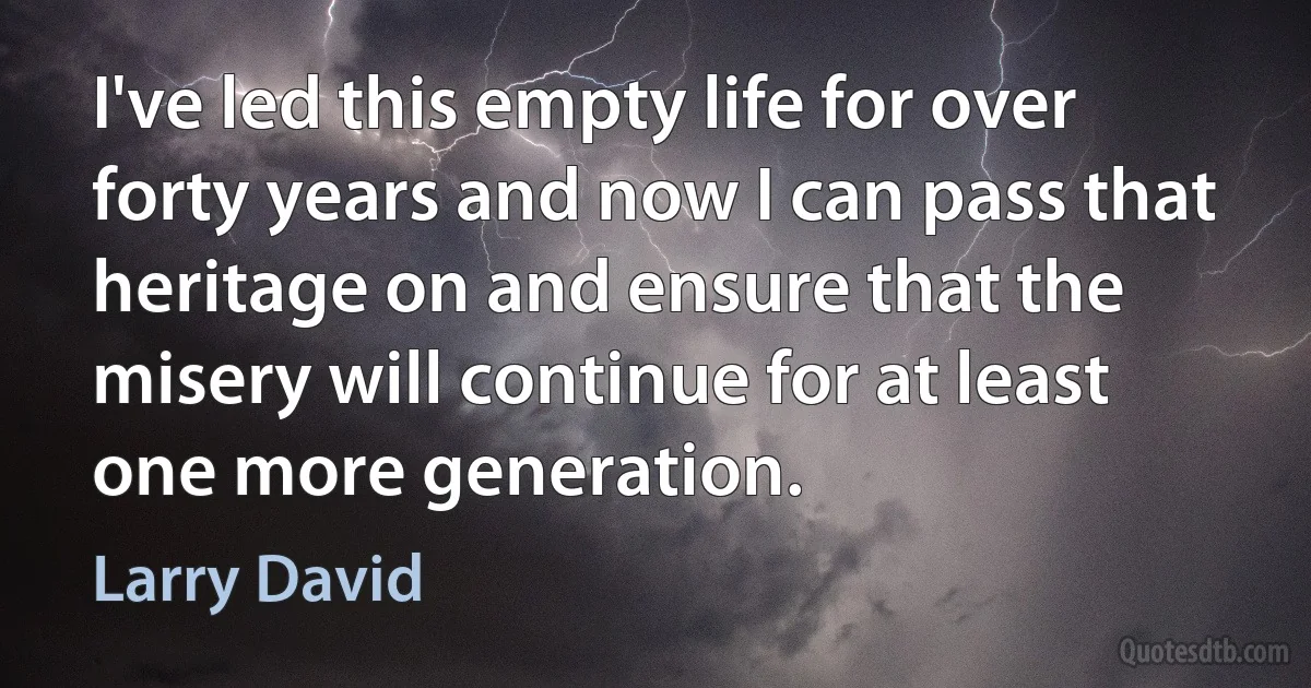 I've led this empty life for over forty years and now I can pass that heritage on and ensure that the misery will continue for at least one more generation. (Larry David)