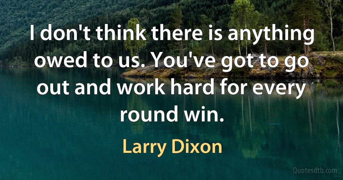 I don't think there is anything owed to us. You've got to go out and work hard for every round win. (Larry Dixon)