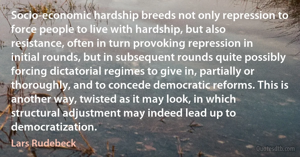 Socio-economic hardship breeds not only repression to force people to live with hardship, but also resistance, often in turn provoking repression in initial rounds, but in subsequent rounds quite possibly forcing dictatorial regimes to give in, partially or thoroughly, and to concede democratic reforms. This is another way, twisted as it may look, in which structural adjustment may indeed lead up to democratization. (Lars Rudebeck)